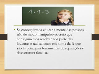 • Se conseguirmos educar a mente das pessoas,
não de modo manipulativo, creio que
conseguiremos resolver boa parte das
loucuras e radicalismos em nome da fé que
são às principais ferramentas de separações e
desestrutura familiar.
 