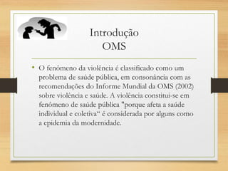 Introdução
OMS
• O fenômeno da violência é classificado como um
problema de saúde pública, em consonância com as
recomendações do Informe Mundial da OMS (2002)
sobre violência e saúde. A violência constitui-se em
fenômeno de saúde pública "porque afeta a saúde
individual e coletiva“ é considerada por alguns como
a epidemia da modernidade.
 