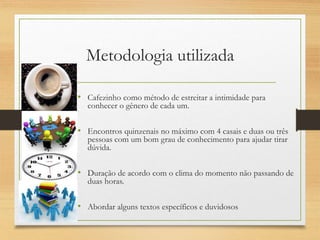 Metodologia utilizada
• Cafezinho como método de estreitar a intimidade para
conhecer o gênero de cada um.
• Encontros quinzenais no máximo com 4 casais e duas ou três
pessoas com um bom grau de conhecimento para ajudar tirar
dúvida.
• Duração de acordo com o clima do momento não passando de
duas horas.
• Abordar alguns textos específicos e duvidosos
 