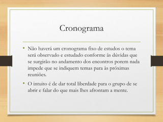 Cronograma
• Não haverá um cronograma fixo de estudos o tema
será observado e estudado conforme às dúvidas que
se surgirão no andamento dos encontros porem nada
impede que se indiquem temas para às próximas
reuniões.
• O intuito é de dar total liberdade para o grupo de se
abrir e falar do que mais lhes afrontam a mente.
 