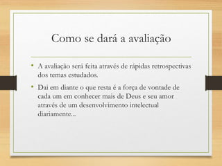 Como se dará a avaliação
• A avaliação será feita através de rápidas retrospectivas
dos temas estudados.
• Dai em diante o que resta é a força de vontade de
cada um em conhecer mais de Deus e seu amor
através de um desenvolvimento intelectual
diariamente...
 