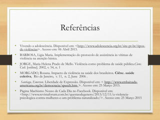 Referências
• Vivendo a adolescência. Disponivel em: <http://www.adolescencia.org.br/site-pt-br/tipos-
de-violências>. Acesso em: 06 Abril 2015.
• BARBOSA, Lígia Maria. Implementação do protocolo de assistência às vítimas de
violência na atenção básica.
• JORGE, Maria Helena Prado de Mello. Violência como problema de saúde pública.Cienc.
Cult. [online]. 2002, v. 54, n. 1
• MORGADO, Rosana. Impacto da violência na saúde dos brasileiros. Ciênc. saúde
coletiva, Rio de Janeiro, v. 11, n. 2, June 2006 .
• Santiago, Emerson. Liberdade de Expressão. Disponível em: < http://www.embaixada-
americana.org.br/democracia/speech.htm >. Acesso em: 25 Março 2015.
• Página Machismo Nosso de Cada Dia no Facebook. Disponivel em:
<http://www.revistaforum.com.br/questaodegenero/2013/12/11/a-violencia-
psicologica-contra-mulheres-e-um-problema-naturalizado/>. Acesso em: 25 Março 2015
 