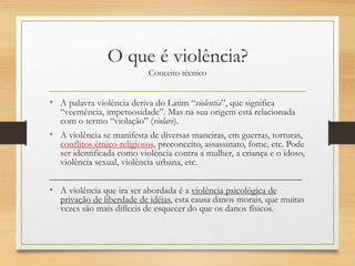 O que é violência?
Conceito técnico
• A palavra violência deriva do Latim “violentia”, que significa
“veemência, impetuosidade”. Mas na sua origem está relacionada
com o termo “violação” (violare).
• A violência se manifesta de diversas maneiras, em guerras, torturas,
conflitos étnico-religiosos, preconceito, assassinato, fome, etc. Pode
ser identificada como violência contra a mulher, a criança e o idoso,
violência sexual, violência urbana, etc.
______________________________________________________
• A violência que ira ser abordada é a violência psicológica de
privação de liberdade de idéias, esta causa danos morais, que muitas
vezes são mais difíceis de esquecer do que os danos físicos.
 