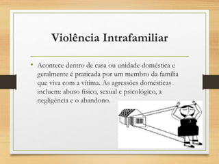 Violência Intrafamiliar
• Acontece dentro de casa ou unidade doméstica e
geralmente é praticada por um membro da família
que viva com a vítima. As agressões domésticas
incluem: abuso físico, sexual e psicológico, a
negligência e o abandono.
 