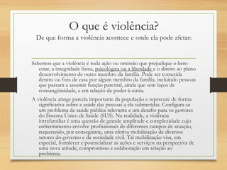 O que é violência?
De que forma a violência acontece e onde ela pode afetar:
Sabemos que a violência é toda ação ou omissão que prejudique o bem-
estar, a integridade física, psicológica ou a liberdade e o direito ao pleno
desenvolvimento de outro membro da família. Pode ser cometida
dentro ou fora de casa por algum membro da família, incluindo pessoas
que passam a assumir função parental, ainda que sem laços de
consangüinidade, e em relação de poder à outra.
A violência atinge parcela importante da população e repercute de forma
significativa sobre a saúde das pessoas a ela submetidas. Configura-se
um problema de saúde pública relevante e um desafio para os gestores
do Sistema Único de Saúde (SUS). Na realidade, a violência
intrafamiliar é uma questão de grande amplitude e complexidade cujo
enfrentamento envolve profissionais de diferentes campos de atuação,
requerendo, por conseguinte, uma efetiva mobilização de diversos
setores do governo e da sociedade civil. Tal mobilização visa, em
especial, fortalecer e potencializar as ações e serviços na perspectiva de
uma nova atitude, compromisso e colaboração em relação ao
problema.
 