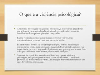 O que é a violência psicológica?
• A violência psicológica ou agressão emocional, é tão ou mais prejudicial
que a física, é caracterizada pela rejeição, depreciação, discriminação,
humilhação, desrespeito e punições exageradas.
É uma violência que não deixa marcas corporais visíveis, mas
emocionalmente provoca cicatrizes para toda a vida.
Existem várias formas de violência psicológica, como a mobilização
emocional da vítima para satisfazer a necessidade de atenção, carinho e de
importância, ou como a agressão dissimulada, em que o agressor tenta fazer
com que a vítima se sinta inferior, dependente e culpada.
• A atitude de oposição e aversão também é um caso de violência
psicológica, em que o agressor toma certas atitudes com o intuito de
provocar ou menosprezar a vítima. As ameaças de mortes também são um
caso de violência psicológica.
 