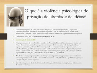 O que é a violência psicológica de
privação de liberdade de idéias?
• É a tentativa e a prática de forçar uma pessoa obrigando-a, com pressão psicológica, a seguir o seu
idealismo, geralmente baseando-se em dogmas do passado e fora de contextualização, ficando assim a
pessoa sujeita e obrigada a seguir tais normas sem o direito de liberdade de expressar suas ideias e práticas.
• Conforme o Art. 5, inc. IX da Constituição Federal de 88
• Constituição Federal de 1988
• Nós, representantes do povo brasileiro, reunidos em Assembléia Nacional Constituinte para instituir um
Estado Democrático, destinado a assegurar o exercício dos direitos sociais e individuais, a liberdade, a
segurança, o bem-estar, o desenvolvimento, a igualdade e a justiça como valores supremos de uma
sociedade fraterna, pluralista e sem preconceitos, fundada na harmonia social e comprometida, na ordem
interna e internacional, com a solução pacífica das controvérsias, promulgamos, sob a proteção de Deus, a
seguinte CONSTITUIÇÃO DA REPÚBLICA FEDERATIVA DO BRASIL.
• Art. 5º Todos são iguais perante a lei, sem distinção de qualquer natureza, garantindo-se aos brasileiros e
aos estrangeiros residentes no País a inviolabilidade do direito à vida, à liberdade, à igualdade, à segurança e
à propriedade, nos termos seguintes:
• IX - é livre a expressão da atividade intelectual, artística, científica e de comunicação, independentemente
de censura ou licença;
 