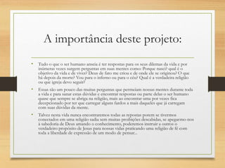 A importância deste projeto:
• Tudo o que o ser humano anseia é ter respostas para os seus dilemas da vida e por
inúmeras vezes surgem perguntas em suas mentes como: Porque nasci? qual é o
objetivo da vida e de viver? Deus de fato me criou e de onde ele se originou? O que
há depois da morte? Vou para o inferno ou para o céu? Qual é a verdadeira religião
ou que igreja devo seguir?
• Essas são um pouco das muitas perguntas que permeiam nossas mentes durante toda
a vida e para sanar estas dúvidas e encontrar respostas ou parte delas o ser humano
quase que sempre se abriga na religião, mais ao encontrar uma por vezes fica
decepcionado por ter que carregar alguns fardos a mais daqueles que já carregam
com suas dúvidas da mente.
• Talvez nesta vida nunca encontraremos todas as repostas porem se tivermos
conectados em uma religião sadia sem muitas proibições descabidas, se apegarmo-nos
à sabedoria de Deus amando o conhecimento, poderemos instruir a outros o
verdadeiro propósito de Jesus para nossas vidas praticando uma religião de fé com
toda a liberdade de expressão de um modo de pensar...
 