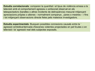 Estudis correlacionals: comparen la quantitat i el tipus de violència emesa a la
televisió amb el comportament agressiu o antisocial observat en els
telespectadors (baralles o altres incidents de delinqüència) mesurat mitjançant
apreciacions pròpies o alienes - normalment companys , pares o mestres – i fins
i tot mitjançant observacions directe fetes pels mateixos investigadors.
Estudis experimentals: Busquen possibles connexions causals entre la `
agressió simbòlica'derivada d'escenes violentes projectades en pel·lícules o en
televisió i la' agressió real dels subjectes exposats.
 