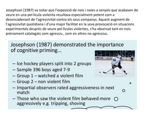 Josephson (1987) va notar que l'exposició de nois i noies a senyals que acabaven de
veure en una pel·lícula violenta resultava especialment potent com a
desencadenant de l'agressivitat contra els seus companys. Aquest augment de
l'agressivitat quotidiana i d'una major facilitat en la seva provocació en situacions
experimentals després de veure pel·lícules violentes, s'ha observat tant en nois
prèviament catalogats com agressiu , com en altres no agressius.
 
