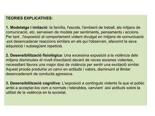 TEORIES EXPLICATIVES:
1. Modelatge i imitació: la família, l'escola, l'ambient de treball, els mitjans de
comunicació, etc. serveixen de models per sentiments, pensaments i accions.
Per tant , l'exposició al comportament violent divulgat en mitjans de comunicació
-pot desencadenar reaccions similars en els qui l'observen, afavorint la seva
adquisició i subsegüent repetició.
2. Desensibilització fisiològica: Una excessiva exposició a la violència dels
mitjans disminuieix el nivell d'excitació davant de noves escenes violentes,
necessitant llavors una major dosi de violència per sentir una excitació similar.
Aquest procés produiria un canvi en actituds i valors, disminuint el llindar
desencadenant de conducta agressiva.
3. Desensibilització cognitiva: L'exposició a continguts violents fa que el públic
arribi a acceptar-los com a normals i tolerables, canviant així actituds sobre la
utilitat de la violència en la societat.
 