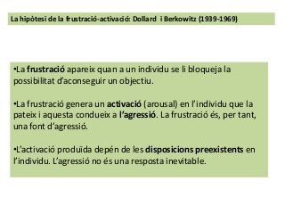 La hipòtesi de la frustració-activació: Dollard i Berkowitz (1939-1969)
•La frustració apareix quan a un individu se li bloqueja la
possibilitat d’aconseguir un objectiu.
•La frustració genera un activació (arousal) en l’individu que la
pateix i aquesta condueix a l’agressió. La frustració és, per tant,
una font d’agressió.
•L’activació produïda depén de les disposicions preexistents en
l’individu. L’agressió no és una resposta inevitable.
 