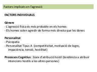 Factors implicats en l’agressió
FACTORS INDIVIDUALS
Gènere
- L'agressió física és més probable en els homes
- Els homes solen agredir de forma més directa que les dones
Personalitat
- Psicopatia
- Personalitat Tipus A (competitivitat, motivació de logro,
impaciència, tensió, hostilitat)
Processos Cognitius : biaix d'atribució hostil (tendència a atribuir
intencions hostils a les altres persones)
 