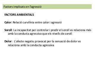 FACTORS AMBIENTALS
Calor: Relació curvilínia entre calor i agressió
Soroll: La incapacitat per controlar i predir el soroll es relaciona més
amb la conducta agressiva que els nivells de soroll
Dolor: L'afecte negatiu provocat per la sensació de dolor es
relaciona amb la conducta agressiva
Factors implicats en l’agressió
 