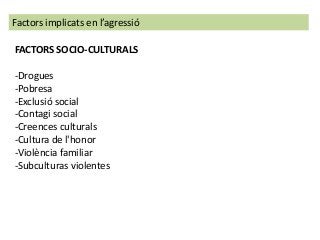 FACTORS SOCIO-CULTURALS
-Drogues
-Pobresa
-Exclusió social
-Contagi social
-Creences culturals
-Cultura de l'honor
-Violència familiar
-Subculturas violentes
Factors implicats en l’agressió
 