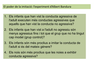 1. Els infants que han vist la conducta agressiva de
l'adult executen més conductes agressives que
aquells que han vist la conducta no agressiva?
2. Els infants que han vist a l'adult no agressiu són
menys agressius fins i tot que el grup que no ha tingut
cap model (grup control)?
3. Els infants són més proclius a imitar la conducta de
l'adult si és del mateix génere?
4. Els nois són més proclius que les noies a exhibir
conducta agressiva?
El poder de la imitació: l’experiment d’Albert Bandura
 