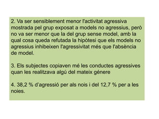 2. Va ser sensiblement menor l'activitat agressiva
mostrada pel grup exposat a models no agressius, però
no va ser menor que la del grup sense model, amb la
qual cosa queda refutada la hipòtesi que els models no
agressius inhibeixen l'agressivitat més que l'absència
de model.
3. Els subjectes copiaven mé les conductes agressives
quan les realitzava algú del mateix génere
4. 38,2 % d’agressió per als nois i del 12,7 % per a les
noies.
 