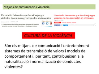 Mitjans de comunicació i violència
Són els mitjans de comunicació i entreteniment
sistemes de transmissió de valors i models de
comportament i, per tant, contribueixen a la
naturalització i normalització de conductes
violentes?
CULTURA DE LA VIOLÈNCIA
 