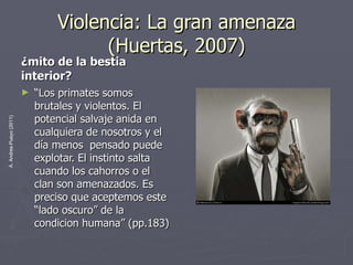 Violencia: La gran amenaza (Huertas, 2007) ¿mito de la bestia interior? “ Los primates somos brutales y violentos. El potencial salvaje anida en cualquiera de nosotros y el día menos  pensado puede explotar. El instinto salta cuando los cahorros o el clan son amenazados. Es preciso que aceptemos este “lado oscuro” de la condicion humana” (pp.183)  