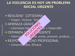 LA VIOLENCIA ES HOY UN PROBLEMA SOCIAL URGENTE REALIDAD  COTIDIANA  Viogen. VioJuve. Terrorismo … AMENAZA GRAVE Libertades.Salud.Bienestar y Desarrollo DEMANDA SOCIAL URGENTE Intervenir: controlar, evitar, prevenir, predecir,….. RESPONSABILIDAD PROFESIONAL Conocimientos. Eficacia SOLUCIONES  URGENTES 