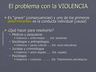El problema con la VIOLENCIA Es “grave” (consecuencias) y uno de los primeros  determinantes  es la conducta individual (causa) ¿Qué hacer para resolverlo? Médicos y psiquiatras Violencia = enfermedad …… Est. sanitarias Sociólogos y antropólogos Violencia = pauta cultural ….. Est. socio-educativas Juristas y criminólogos Violencia = actos ilegales …..  Est. Legales Psicólogos Violencia = conducta  ……….  Est. Tratamientos psicológicos 