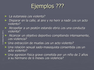 Ejemplos ??? La eutanasia ¿es violenta? Disparar en la calle, al aire y no herir a nadir ¿es un acto violento? Atropellar a un peatón estando ebrio ¿es una conducta violenta? Alcanzar un objetivo deportivo compitiendo intensamente, ¿es violencia? Una extracción de muelas ¿es un acto violento? Una relación sexual sado-masoquista consentida ¿es un acto violento? Una agresion fisica grave cometida por un niño de 2 años a su hermano de 6 meses ¿es violencia? 