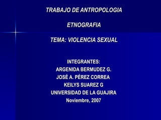 TRABAJO DE ANTROPOLOGIA ETNOGRAFIA TEMA: VIOLENCIA SEXUAL INTEGRANTES: ARGENIDA BERMUDEZ G. JOSÉ A. PÉREZ CORREA  KEILYS SUAREZ G UNIVERSIDAD DE LA GUAJIRA Noviembre , 2007 
