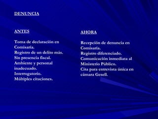 DENUNCIA ANTES Toma de declaración en Comisaría. Registro de un delito más. Sin presencia fiscal. Ambiente y personal inadecuado. Interrogatorio. Múltiples citaciones. AHORA Recepción de denuncia en Comisaría. Registro diferenciado. Comunicación inmediata al Ministerio Público. Cita para entrevista única en cámara Gesell. 