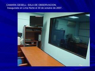 CAMARA GESELL: SALA DE OBSERVACION. Inaugurada en Lima Norte el 30 de octubre de 2007. 