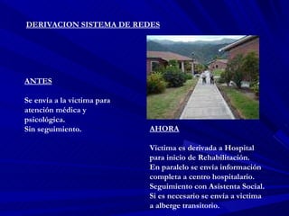 DERIVACION SISTEMA DE REDES ANTES Se envía a la victima para atención médica y psicológica. Sin seguimiento. AHORA Victima es derivada a Hospital para inicio de Rehabilitación. En paralelo se envía información completa a centro hospitalario. Seguimiento con Asistenta Social. Si es necesario se envía a victima a alberge transitorio. 