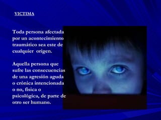 VICTIMA Toda persona afectada por un acontecimiento traumático sea este de cualquier  origen. Aquella persona que sufre las consecuencias de una agresión aguda o crónica intencionada o no, física o psicológica, de parte de otro ser humano.  