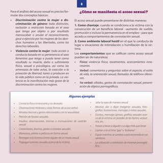 2
Para el análisis del acoso sexual es preciso for-
mular dos conceptos básicos:
• Discriminación contra la mujer o dis-
criminación de género: toda distinción,
exclusión o restricción basada en el sexo
que tenga por objeto o por resultado
menoscabar o anular el reconocimiento,
goce o ejercicio por las mujeres de los dere-
chos humanos y las libertades, como los
derechos laborales.
• Violencia contra la mujer: toda acción o
conducta basada en su pertenencia al sexo
femenino que tenga o pueda tener como
resultado su muerte, daño o sufrimiento
físico, sexual o psicológico, así como las
amenazas de tales actos, la coacción o la
privación de libertad, tanto si producen en
la vida pública como en la privada. La vio-
lencia es la manifestación más grave de la
discriminación contra las mujeres.
¿Cómo se manifiesta el acoso sexual?
El acoso sexual puede presentarse de distintas maneras:
1. Como chantaje: cuando se condiciona a la víctima con la
consecución de un beneficio laboral −aumento de sueldo,
promoción o incluso la permanencia en el empleo− para que
acceda a comportamientos de connotación sexual.
2. Como ambiente laboral hostil en el que la conducta da
lugar a situaciones de intimidación o humillación de la víc-
tima.
Los comportamientos que se califican como acoso sexual
pueden ser de naturaleza:
• Física: violencia física, tocamientos, acercamientos inne-
cesarios.
• Verbal: comentarios y preguntas sobre el aspecto, el estilo
de vida, la orientación sexual, llamadas de teléfono ofensi-
vas.
• No verbal: silbidos, gestos de connotación sexual, present-
ación de objetos pornográficos.
Algunos ejemplos
• Contacto físico innecesario y no deseado.
• Observaciones molestas y otras formas de acoso verbal.
• Miradas lascivas y gestos relacionados con la sexualidad.
• Petición de favores sexuales.
• Insultos, observaciones, bromas e insinuaciones de carácter
sexual.
• Comentarios, bromas, gestos o miradas sexuales.
• Manoseos, jalones o pellizcos en forma sexual.
• Restregar a la víctima contra alguien de un modo sexual.
• Propagar rumores sexuales acerca de la víctima.
• Jalar la ropa de manera sexual.
• Mostrar, dar o dejar imágenes sexuales, foto-
grafías, ilustraciones, mensajes o notas sexuales.
• Escritos, mensajes (pintas, grafitis) sexuales acer-
ca de la víctima, en paredes de los baños, vestua-
rios, etc.
• Forzar a besar a alguien o a algo más que besar
• Llamar a la víctima “gay” o “lesbiana”.
• Espiar mientras se cambia o está encerrada en un
sanitario.
• La utilización o exhibición de material pornográ-
fico.
 