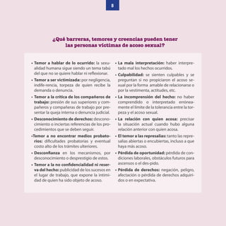 5
¿Qué barreras, temores y creencias pueden tener
las personas víctimas de acoso sexual?
• Temor a hablar de lo ocurrido: la sexu-
alidad humana sigue siendo un tema tabú
del que no se quiere hablar ni reflexionar.
• Temor a ser victimizada: por negligencia,
indife-rencia, torpeza de quien recibe la
demanda o denuncia.
• Temor a la crítica de los compañeros de
trabajo: presión de sus superiores y com-
pañeros y compañeras de trabajo por pre-
sentar la queja interna o denuncia judicial.
• Desconocimiento de derechos: descono-
cimiento o inciertas referencias de los pro-
cedimientos que se deben seguir.
•Temor a no encontrar medios probato-
rios: dificultades probatorias y eventual
costo alto de los trámites ulteriores.
• Desconfianza en los mecanismos, por
desconocimiento o desprestigio de estos.
• Temor a la no confidencialidad ni reser-
va del hecho: publicidad de los sucesos en
el lugar de trabajo, que expone la intimi-
dad de quien ha sido objeto de acoso.
• La mala interpretación: haber interpre-
tado mal los hechos ocurridos.
• Culpabilidad: se sienten culpables y se
preguntan si no propiciaron el acoso se-
xual por la forma amable de relacionarse o
por la vestimenta, actitudes, etc.
• La incomprensión del hecho: no haber
comprendido o interpretado errónea-
mente el límite de la tolerancia entre la tor-
peza y el acoso sexual.
• La relación con quien acosa: precisar
la situación actual cuando hubo alguna
relación anterior con quien acosa.
• El temor a las represalias: tanto las repre-
salias abiertas o encubiertas, incluso a que
haya más acoso.
• Pérdida de oportunidad: pérdida de con-
diciones laborales, obstáculos futuros para
ascensos o el des-pido.
• Pérdida de derechos: negación, peligro,
afectación o pérdida de derechos adquiri-
dos o en expectativa.
 