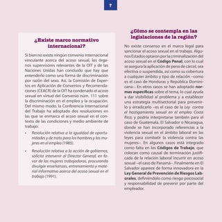 7
¿Cómo se contempla en las
legislaciones de la región?
No existe consenso en el marco legal para
sancionar el acoso sexual en el trabajo. Algu-
nosEstadosoptaronporlacriminalizacióndel
acoso sexual en el Código Penal, con lo cual
se asegura la aplicación de pena de cárcel, sea
efectiva o suspendida, así como su cobertura
a cualquier ámbito y tipo de relación –como
es el caso de Honduras y República Domini-
cana–. En otros casos se han adoptado nor-
mas específicas sobre el tema, lo cual ayuda
a dar visibilidad al problema y a establecer
una estrategia multisectorial para prevenir-
lo y erradicarlo –es el caso de la Ley contra
el hostigamiento sexual en el empleo Costa
Rica, y podría interpretarse también para el
caso de Guatemala, El Salvador o Nicaragua,
donde se han incorporado referencias a la
violencia sexual en el ámbito laboral en las
leyes para combatir la violencia contra las
mujeres–. En algunos casos está integrado
como falta en los Códigos de Trabajo, que
colocan como causal de terminación justifi-
cada de la relación laboral incurrir en acoso
sexual –el caso de Panamá–. Finalmente en El
Salvador aparece de forma innovadora en la
Ley General de Prevención de Riesgos Lab-
orales, definiéndolo como riesgo psicosocial
y responsabilidad de prevenir por parte del
empleador.
¿Existe marco normativo
internacional?
Si bien no existe ningún convenio internacional
vinculante acerca del acoso sexual, los órga-
nos supervisores relevantes de la OIT y de las
Naciones Unidas han concluido que hay que
entenderlo como una forma de discriminación
por razón del sexo. Así, la Comisión de Exper-
tos en Aplicación de Convenios y Recomenda-
ciones (CEACR) de la OIT ha condenado el acoso
sexual en virtud del Convenio núm. 111 sobre
la discriminación en el empleo y la ocupación.
Del mismo modo, la Conferencia Internacional
del Trabajo ha adoptado dos resoluciones en
las que se enmarca el acoso sexual en el con-
texto de las condiciones y medio ambiente de
trabajo:
• Resolución relativa a la igualdad de oportu-
nidades y de trato para los hombres y las mu-
jeres en el empleo (1985).
• Resolución relativa a la acción de gobiernos,
solicita intervenir al Director General, en fa-
vor de las mujeres trabajadoras, procurando
divulgar enseñanzas, entrenamiento y mate-
rial informativo acerca del acoso sexual en el
trabajo (1991).
 