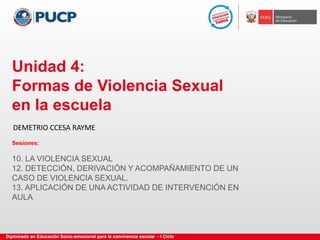 Unidad 4:
Formas de Violencia Sexual
en la escuela
Sesiones:
10. LA VIOLENCIA SEXUAL
12. DETECCIÓN, DERIVACIÓN Y ACOMPAÑAMIENTO DE UN
CASO DE VIOLENCIA SEXUAL.
13. APLICACIÓN DE UNA ACTIVIDAD DE INTERVENCIÓN EN
AULA
DEMETRIO CCESA RAYME
 