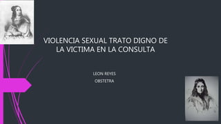 VIOLENCIA SEXUAL TRATO DIGNO DE 
LA VICTIMA EN LA CONSULTA 
LEON REYES 
OBSTETRA 
 