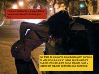Deciden dedicarse a esta práctica
porque se han convencido que
NO…
Se trata de ejercer la prostitución para ganarse
la vida sino que es un juego que les genera
buenos ingresos para darse algunos lujos y
satisfacer algunos caprichos que su familia
 