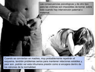 Las consecuencias psicológicas y de otro tipo
para las víctimas son imposibles de borrar, sobre
todo cuando hay intervención paternal o
maternal.
Cuando se conviertan en madres, muy probablemente repetirán el
esquema, tendrán problemas serios para mantener relaciones estables y,
peor aún, podrán ver esta inhumana presión como si encajara dentro de
los cánones de la normalidad.
 
