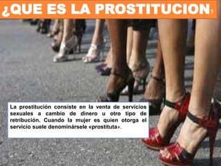 ¿QUE ES LA PROSTITUCION?
La prostitución consiste en la venta de servicios
sexuales a cambio de dinero u otro tipo de
retribución. Cuando la mujer es quien otorga el
servicio suele denominársele «prostituta».
 