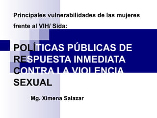 Principales vulnerabilidades de las mujeres frente al VIH/ Sida: :  POLÍ TICAS PÚBLICAS DE  RE SPUESTA INMEDIATA  C ONTRA LA VIOLENCIA  SEXUAL Mg. Ximena Salazar 