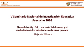 V Seminario Nacional de Investigación Educativa
Ayacucho 2016
El uso del castigo físico por parte del docente, y el
rendimiento de los estudiantes en la sierra peruana
Alejandra Miranda
 