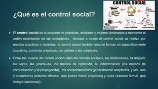 ¿Qué es el control social?
 El control social es el conjunto de prácticas, actitudes y valores destinados a mantener el
orden establecido en las sociedades. Aunque a veces el control social se realiza por
medios coactivos o violentos, el control social también incluye formas no específicamente
coactivas, como los prejuicios, los valores y las creencias.
 Entre los medios de control social están las normas sociales, las instituciones, la religión,
las leyes, las jerarquías, los medios de represión, la indoctrinación (los medios de
comunicación y la propaganda), los comportamientos generalmente aceptados, y los usos
y costumbres (sistema informal, que puede incluir prejuicios) y leyes (sistema formal, que
incluye sanciones).
 