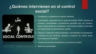 ¿Quiénes intervienen en el control
social?
 Ciudadanos y ciudadanas de manera individual
 Comunidades, organizaciones no gubernamentales (ONG), cámaras de
comercio, universidades y asociaciones gremiales que, por iniciativa,
llevan a cabo veedurías ciudadanas u otras formas inéditas e informales
de control social a la administración pública.
 Órganos o instancias institucionalizadas o formalizadas de participación
ciudadana de tipo territorial, sectorial y exclusivo de control social,
convocados por el Estado.
 Usuarios de servicios domiciliarios y de servicios de salud
 Medio de comunicación
 