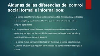 Algunas de las diferencias del control
social formal e informal son:
 • El control social formal incluye declaraciones escritas, formalizadas y codificadas
en leyes, reglas y regulaciones. Mientras que el control informal no contiene
ninguna regla escrita.
 • Las agencias de control formales son agencias autorizadas creadas por el
gobierno y las agencias de control informales son creadas por redes sociales y
organizaciones pero no por el gobierno.
 • El control formal es mucho más efectivo y fuerte que el control social informal.
Cualquier situación que no puede ser manejada por control informal está sujeta a
formal.
 