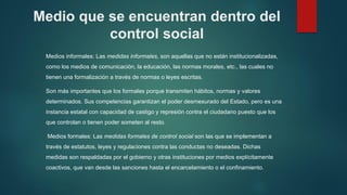 Medio que se encuentran dentro del
control social
Medios informales: Las medidas informales, son aquellas que no están institucionalizadas,
como los medios de comunicación, la educación, las normas morales, etc., las cuales no
tienen una formalización a través de normas o leyes escritas.
Son más importantes que los formales porque transmiten hábitos, normas y valores
determinados. Sus competencias garantizan el poder desmesurado del Estado, pero es una
instancia estatal con capacidad de castigo y represión contra el ciudadano puesto que los
que controlan o tienen poder someten al resto.
Medios formales: Las medidas formales de control social son las que se implementan a
través de estatutos, leyes y regulaciones contra las conductas no deseadas. Dichas
medidas son respaldadas por el gobierno y otras instituciones por medios explícitamente
coactivos, que van desde las sanciones hasta el encarcelamiento o el confinamiento.
 