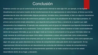 Conclusión
Podemos concluir con que el control social en la organización informal en este siglo XXI, por ejemplo, en las lógicas
disciplinarias son una buena muestra de las transformaciones de las organizaciones en estos tiempos, al tiempo que de las
persistencias de otras más tradicionales (lógicas panópticas, formaliza dora y benevolente), si bien con algunos mecanismos
diferenciados, como es el caso del control tecno panóptico, que supone una actualización de la vieja lógica panóptica. El
primero sería el control simple (edwardiano), que depende de la presencia física y cercana de un superior que vigile
directamente a los trabajadores. El ejemplo más característico sería el grupo de trabajadores que depende directamente de
un supervisor responsable de su rendimiento. Como por ejemplo el supervisor deberá mantener el orden social establecido
dentro de los grupos informales ya que si de algún modo se irrumpe la comunicación en los grupos informales deben de
surgir maneras de control para que sepan cómo deben comportarse y actuar, esto puede traer como consecuencias
sanciones disciplinarias dentro de la empresa para que no vuelvan a ocurrir las malas conductas y sirva como ejemplo para
algún otro grupo que quiera desviarse de su manera de comportamiento adecuada dentro de la organización. En las
organizaciones informal es donde se van descubriendo las conductas del individuo su manera de comportamiento y
raciocinio, las personas demuestran sus comportamientos aprendido en el medio social en el que se han estado
desarrollando dentro de su hogar, y educación.
 