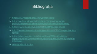 Bibliografía
 https://es.wikipedia.org/wiki/Control_social
 https://anthropologyandpractice.com/antropologia-
politica/diferencias-entre-control-social-formal-e-informal/
 https://www.academia.edu/16515482/Control_Social
 http://temasdeunestadista.blogspot.com/2011/05/organizacion-
formal
 https://sites.google.com/site/quintoeet288/unidad-i-las-
organizaciones-como-sistemas/tipos-organizaciones-formales-e-
informales
 -vs-organizacion.html
 