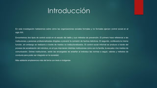 Introducción
En esta investigación hablaremos sobre cómo las organizaciones sociales formales y no formales ejercen control social en el
siglo XXI.
Encontramos dos tipos de control social en el estudio del delito y sus métodos de prevención. El primero hace referencia a las
instituciones y personas profesionalizadas dirigidas a prevenir la comisión de hechos delictivos. El segundo, conllevaría la misma
función, sin embargo se realizaría a través de medios no institucionalizados. El control social informal se produce a través del
proceso de socialización del individuo, en el que intervienen distintas instituciones como son la familia, la escuela o los medios de
comunicación. Dichas instituciones, serán las encargadas de enseñar al individuo las normas a seguir, valores y métodos de
conducta para poder ser integrado en la sociedad.
Más adelante ampliaremos más del tema con texto e imágenes.
 