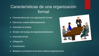 Características de una organización
formal
 Características de una organización formal
 Estructura creada deliberadamente
 Orientada al empleo
 División del trabajo de departamentalización
 Autoridad formal
 Delegación
 Coordinación
 Basada en principios de la teoría clásica organizacional
 