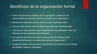 Beneficios de la organización formal
 Define claramente los objetivos de la organización y relaciones de
responsabilidad y autoridad entre los miembros de la organización.
 Resulta en la utilización óptima de los recursos organizacionales
 Hay una clara división entre el trabajo y las relaciones interpersonales
 La jerarquía organizacional evita la superposición de actividades entre dos
individuos de dos departamentos diferentes.
 Los avances en el plan de carrera y las promociones internas están
claramente definidas en una estructura formal de organización.
 La tasa de rotación del personal y de ausentismo es reducida por la claridad
de objetivos, políticas, estrategias.
 